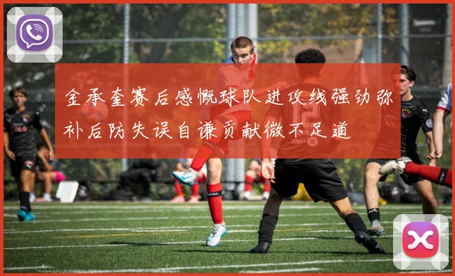 金承奎赛后感慨球队进攻线强劲弥补后防失误自谦贡献微不足道