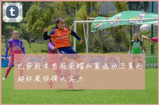 巴萨新年首冠荣耀加冕成功卫冕西超杯展现强大实力