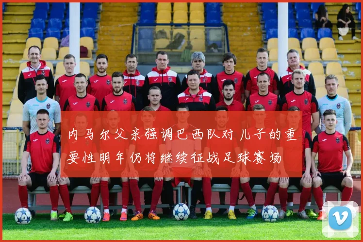 内马尔父亲强调巴西队对儿子的重要性明年仍将继续征战足球赛场