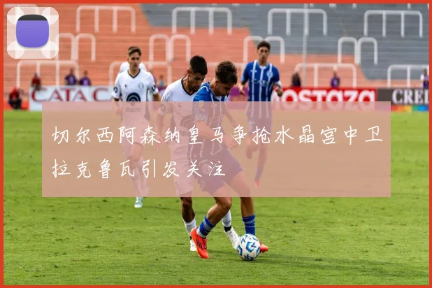 切尔西阿森纳皇马争抢水晶宫中卫拉克鲁瓦引发关注