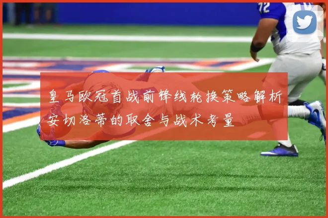 皇马欧冠首战前锋线轮换策略解析安切洛蒂的取舍与战术考量