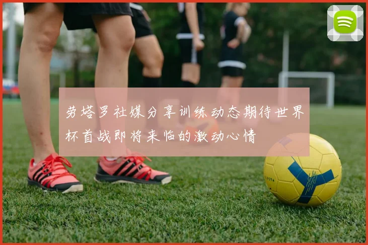 劳塔罗社媒分享训练动态期待世界杯首战即将来临的激动心情