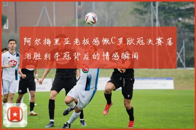 阿尔梅里亚老板感慨C罗欧冠决赛落泪胜利夺冠背后的情感瞬间