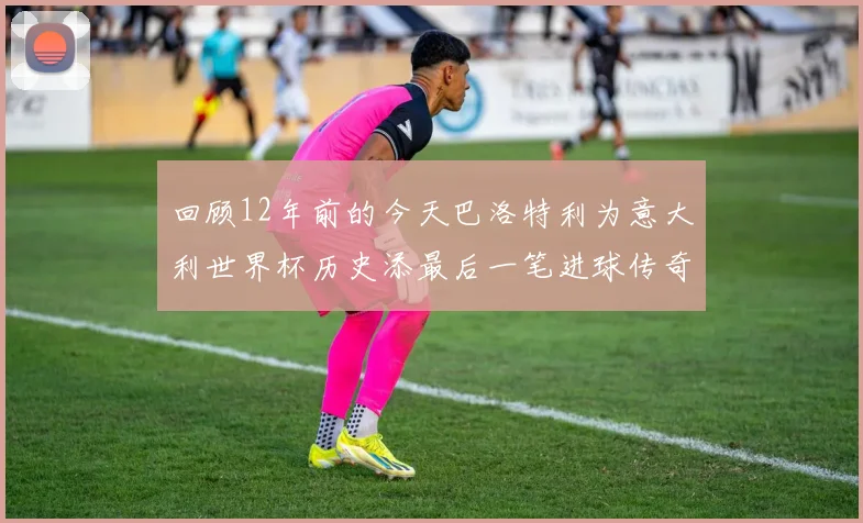 回顾12年前的今天巴洛特利为意大利世界杯历史添最后一笔进球传奇