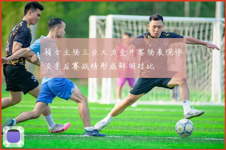 骑士主场三分火力全开客场表现惨淡季后赛战绩形成鲜明对比