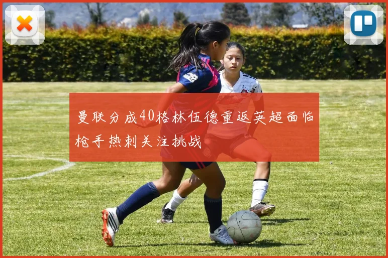 曼联分成40格林伍德重返英超面临枪手热刺关注挑战