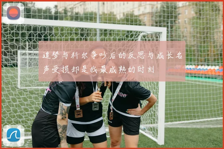 追梦与科尔争吵后的反思与成长名声受损却是我最成熟的时刻