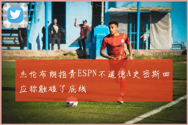 杰伦布朗指责ESPN不道德A史密斯回应称触碰了底线