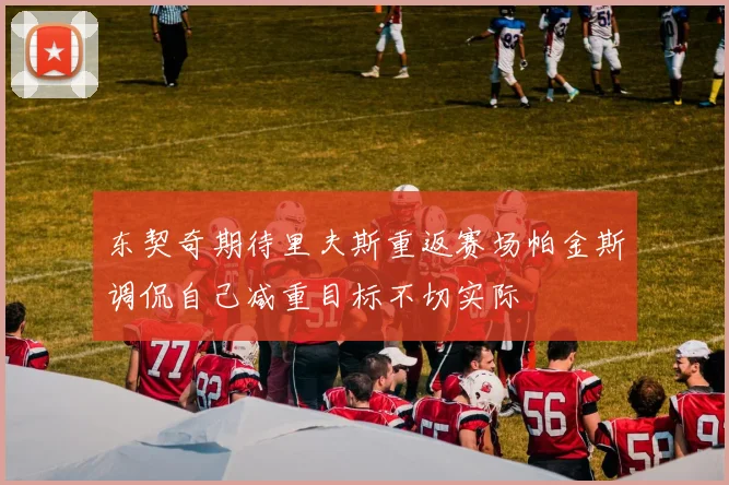 东契奇期待里夫斯重返赛场帕金斯调侃自己减重目标不切实际