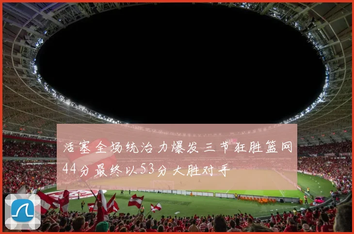活塞全场统治力爆发三节狂胜篮网44分最终以53分大胜对手