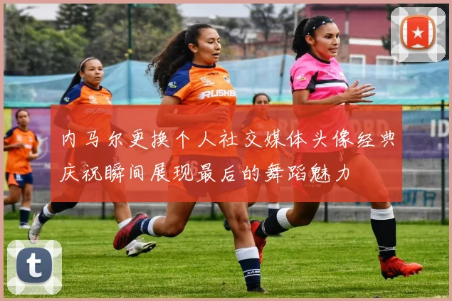 内马尔更换个人社交媒体头像经典庆祝瞬间展现最后的舞蹈魅力