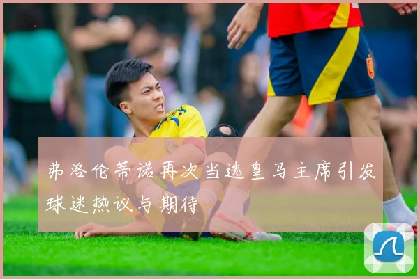 弗洛伦蒂诺再次当选皇马主席引发球迷热议与期待