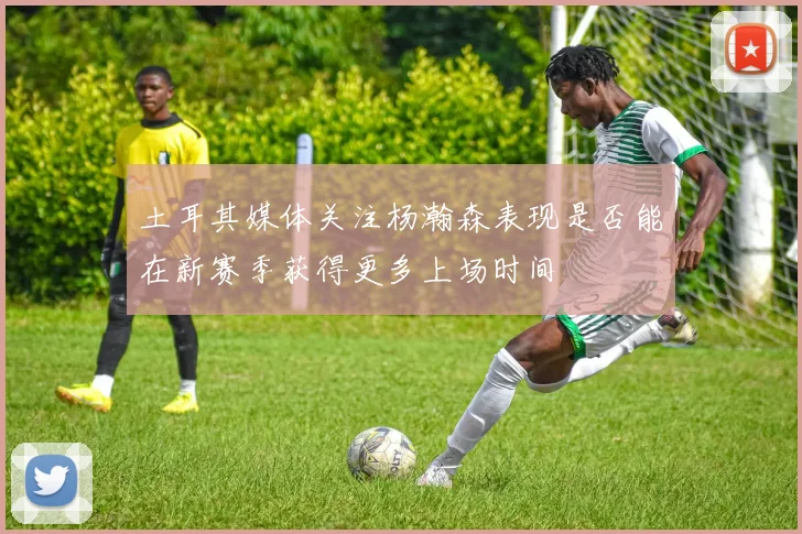 土耳其媒体关注杨瀚森表现是否能在新赛季获得更多上场时间