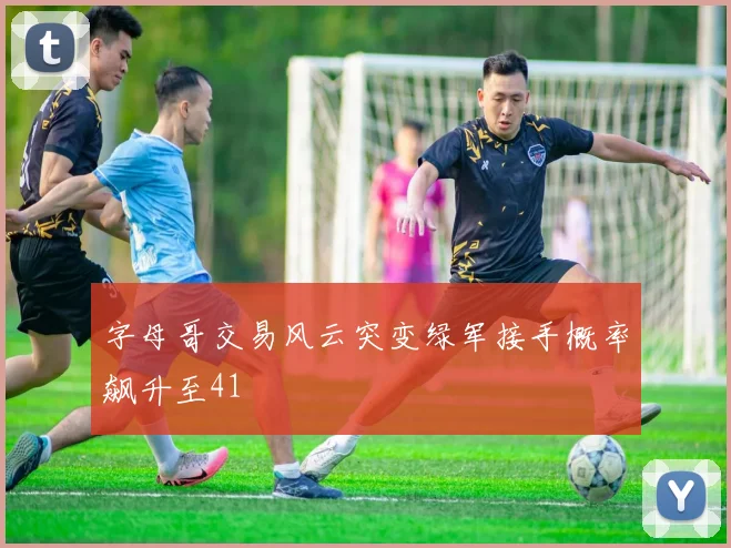 字母哥交易风云突变绿军接手概率飙升至41