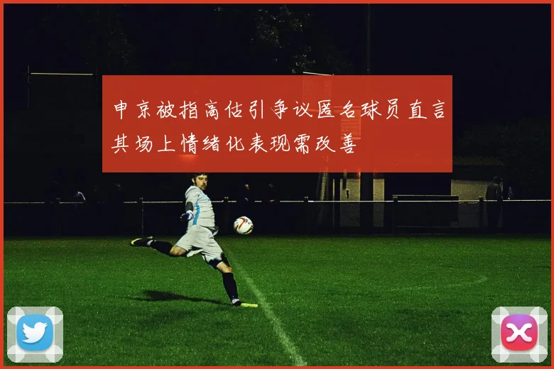 申京被指高估引争议匿名球员直言其场上情绪化表现需改善