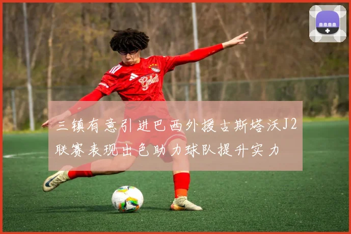 三镇有意引进巴西外援古斯塔沃J2联赛表现出色助力球队提升实力