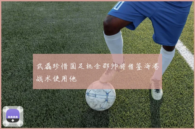 武磊珍惜国足机会邵帅将借鉴海港战术使用他