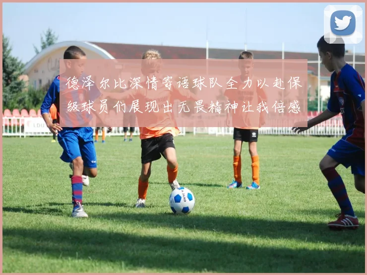 德泽尔比深情寄语球队全力以赴保级球员们展现出无畏精神让我倍感自豪