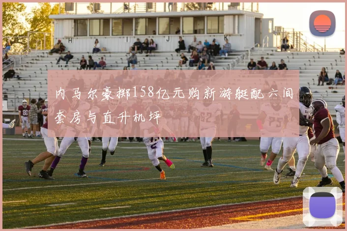 内马尔豪掷158亿元购新游艇配六间套房与直升机坪