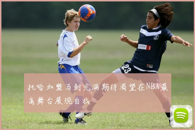 托哈加盟马刺充满期待渴望在NBA最高舞台展现自我